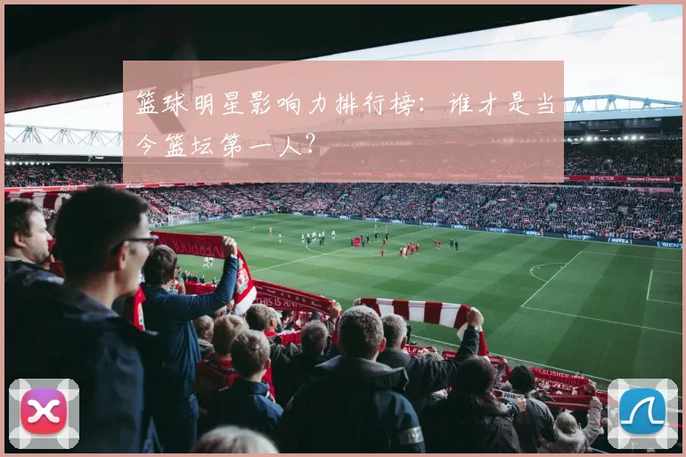 篮球明星影响力排行榜：谁才是当今篮坛第一人？