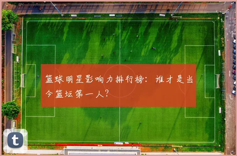 篮球明星影响力排行榜：谁才是当今篮坛第一人？
