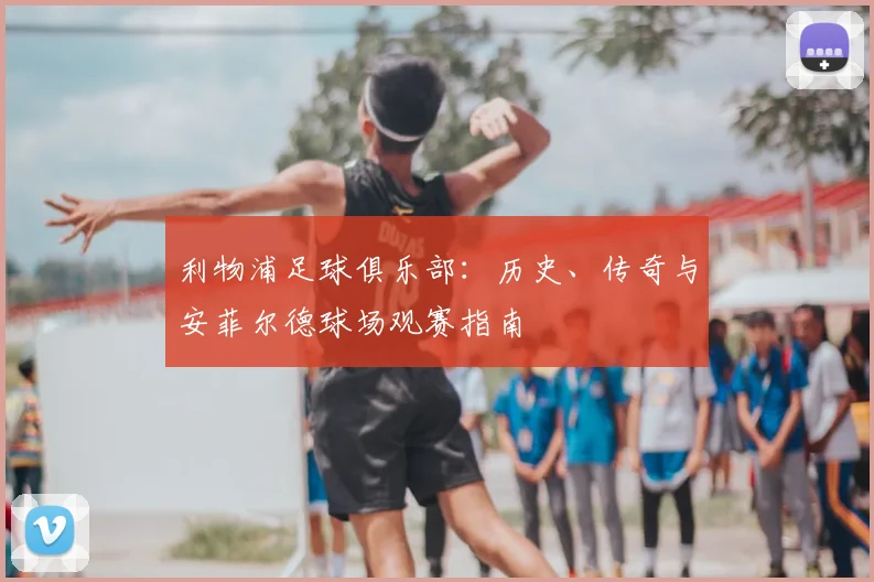 利物浦足球俱乐部：历史、传奇与安菲尔德球场观赛指南