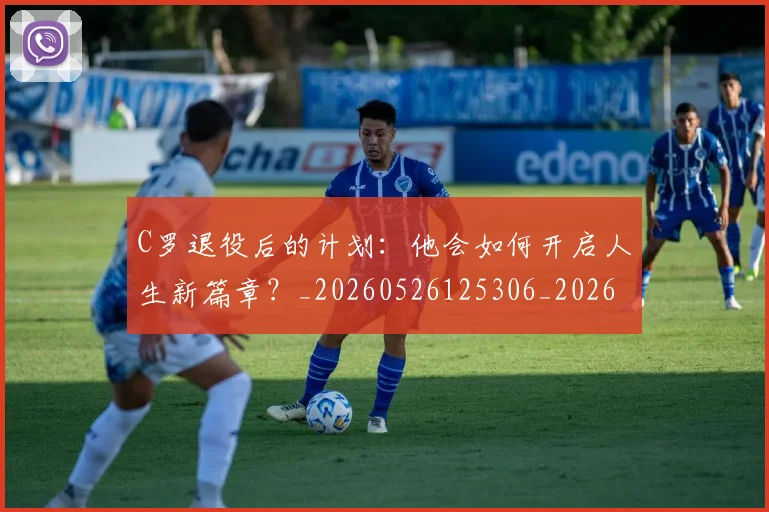 C罗退役后的计划：他会如何开启人生新篇章？_20260526125306_20260606165551