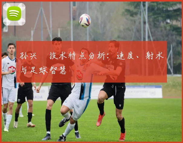 孙兴慜技术特点分析：速度、射术与足球智慧