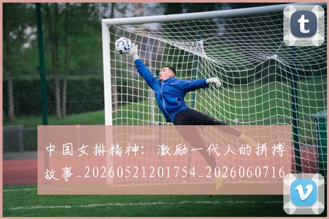 中国女排精神：激励一代人的拼搏故事_20260521201754_20260607160735